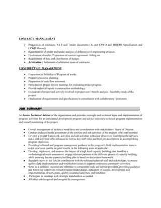 CONTRACT MANAGEMENT
 Preparation of estimates, N.I.T and Tender documents (As per CPWD and MORTH Specification and
CPWD Manual)
 Securitization of tender and tender analysis of different civil engineering .projects.
 Finalization of tender, Preparation of contract agreement. billing etc.
 Requirement of fund and Distribution of budget.
 Arbitration : Settlement of arbitration cases of contractor.
CONSTRUCTION MANAGEMENT
 Preparation of Schedule of Program of works.
 Preparing recourse planning.
 Preparation of cash flow statement.
 Participate in project review meetings for evaluating project progress.
 Provide technical inputs to construction methodology.
 Evaluation of project and actively involved in project cost / benefit analysis / feasibility study of the
project.
 Finalization of requirements and specifications in consultation with collaborators / promoters.
JOB SUMMARY .
As Senior Technical Advisor of the organization and provides oversight and technical input and implementation of
program activities for an anticipated development program and advice necessary technical program implementation
and overall monitoring of the project.
 Overall management of technical workforce and co-ordination with stakeholders/ Board of Director.
 Conduct technical needs assessment of the services and sub activities of the projects to be implemented.
 Develop a project framework, activities and sub-activities with clear objectives: identifying the services,
tasks, and activities to be enhanced as well as key staff roles and their job descriptions in accomplishing
program objectives.
 Providing technical and program management guidance to the program’s field implementation team in
order to achieve quality targeted results, in the following areas in particular:
 Develop; implement, and measure the impact of a high level capacity building plan based on a
methodological needs assessment, engage relevant partners in the different phases of capacity building,
while ensuring that the capacity building plan is based on the project framework.
 Regularly travel to the field in coordination with the relevant technical staff and stakeholders, to ensure
quality field implementation and troubleshoot issues to support continuous community activities.
 Serve as a technical resource and reference to component leads and service providers, providing guidance
and follow up support on overall program model design, indicators of success, development and
implementation of work plans, quality assurance activities, and timelines.
 Participate in meetings with strategic stakeholders as needed.
 All other tasks required and assigned by management.
 