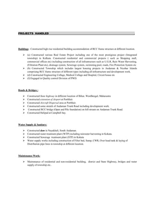 PROJECTS HANDLED .
Buildings : Constructed high rise residential building accommodation of RCC frame structure at different location.
 (a) Constructed various Real Estate Project including one of the most prestigious project (Integrated
township) in Kolkata. Constructed residential and commercial projects ( such as Shopping mall,
commercial offices etc) including construction of all infrastructure such as U.G.R, Rain Water Harvesting,
(Filtration Plant etc), drainage system, Sewerage system, swimming pool, roads, Fire Protection System etc
 (b) Constructed Township which includes largest housing projects in Andaman & Nicobar Islands
comprising RCC frame structure of different types including all infrastructure and development work.
 (d) Constructed Engineering Collage, Medical Collage and Hospital, Circuit house etc
 (f) Engaged in Quality control Division of PWD.
Roads & Bridges :
 Constructed State highway in different location of Bihar, WestBengal, Maharastra
 Constructed extension of Airport at Portblair.
 Constructed Aircraft Dispersal area at Portblair.
 Constructed some stretch of Andaman Trunk Road including development work.
 Constructed RCC bridge (Open and Pile foundation) on hill stream on Andaman Trunk Road.
 Constructed Helipad at Campbell bay.
Water Supply & Sanitary:
 Constructed dam in Nayakhali, South Andaman.
 Constructed water treatment plant (WTP) including rainwater harvesting in Kokata.
 Constructed Sewerage treatment plant (STP) in Kokata
 Water supply works including construction of Filter bed, Sump, CWR, Over head tank & laying of
Distribution pipe lines in township at different location.
Maintenance Work:
 Maintenance of residential and non-residential building, district and State Highway, bridges and water
supply of township etc..
 