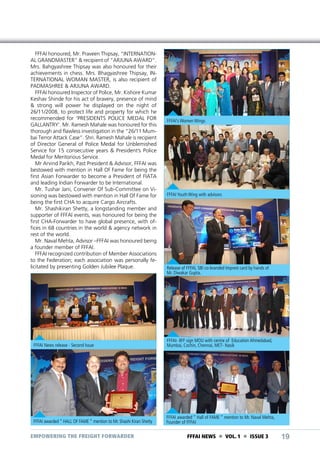 FFFAI honoured, Mr. Praveen Thipsay, “INTERNATIONAL GRANDMASTER” & recipient of “ARJUNA AWARD”.
Mrs. Bahgyashree Thipsay was also honoured for their
achievements in chess. Mrs. Bhagyashree Thipsay, INTERNATIONAL WOMAN MASTER, is also recipient of
PADMASHREE & ARJUNA AWARD.
FFFAI honoured Inspector of Police, Mr. Kishore Kumar
Keshav Shinde for his act of bravery, presence of mind
& strong will power he displayed on the night of
26/11/2008, to protect life and property for which he
recommended for ‘PRESIDENTS POLICE MEDAL FOR
GALLANTRY’. Mr. Ramesh Mahale was honoured for this
thorough and flawless investigation in the “26/11 Mumbai Terror Attack Case”. Shri. Ramesh Mahale is recipient
of Director General of Police Medal for Unblemished
Service for 15 consecutive years & President’s Police
Medal for Meritorious Service.
Mr Arvind Parikh, Past President & Advisor, FFFAI was
bestowed with mention in Hall Of Fame for being the
first Asian Forwarder to become a President of FIATA
and leading Indian Forwarder to be International.
Mr. Tushar Jani, Convener Of Sub-Committee on Visioning was bestowed with mention in Hall Of Fame for
being the first CHA to acquire Cargo Aircrafts.
Mr. Shashikiran Shetty, a longstanding member and
supporter of FFFAI events, was honoured for being the
first CHA-Forwarder to have global presence, with offices in 68 countries in the world & agency network in
rest of the world.
Mr. Naval Mehta, Advisor –FFFAI was honoured being
a founder member of FFFAI.
FFFAI recognized contribution of Member Associations
to the Federation; each association was personally felicitated by presenting Golden Jubilee Plaque.

FFFAI’s Women Wings

FFFAI Youth Wing with advisors

Release of FFFAI, SBI co-branded Imprest card by hands of
Mr. Diwakar Gupta.

FFFAI News release - Second Issue

FFFAI- IIFF sign MOU with centre of Education Ahmedabad,
Mumbai, Cochin, Chennai, MET- Nasik

FFFAI awarded “ HALL OF FAME “ mention to Mr. Shashi Kiran Shetty

FFFAI awarded “ Hall of FAME “ mention to Mr. Naval Mehta,
Founder of FFFAI

EMPOWERING THE FREIGHT FORWARDER

FFFAI NEWS  VOL. 1  ISSUE 3

19

 