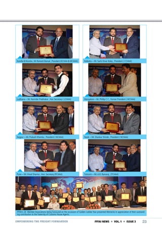 Kandla & Mundra , Mr Ramesh Bansal , President (KCHAA & MCHAA)

Kolkatta – Mr. Sachi Kmar Koley , President ( CCHAA)

Ludhiana – Mr. Narinder Prabhakar , Hon Secretary ( LCHAA)

Mangalore – Mr. Phillip C C , Former President ( MCHAA)

Nagpur – Mr. Prakash Khemka , President ( NCHAA)

Nasik – Mr. Shankar Shinde , President ( NCHAA)

Pune – Mr. Vinod Sharma , Hon. Secretary (PCHAA)

Tuticorin – Mr. A.R. Ramaraj , (TCHAA)

FFFAI’s 24 Member Associations being honoured on the occassion of Golden Jubilee Year presented Memento In appreciation of their outstanding contribution to the fraternity of Customs House Agents.

EMPOWERING THE FREIGHT FORWARDER

FFFAI NEWS  VOL. 1  ISSUE 3

23

 