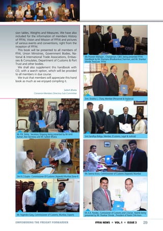 sion tables, Weights and Measures. We have also
included for the information of members History
of FFFAI, Vision and Mission of FFFAI and pictures
of various events and conventions, right from the
inception of FFFAI.
This book will be presented to all members of
FFAI, Union Ministries, Government Bodies, National & International Trade Associations, Embassies & Consulates, Department of Customs & Port
Trust and other bodies.
We shall also supplement this handbook with
CD, with a search option, which will be provided
to all members in due course.
We trust that members will appreciate this hand
book as much as we enjoyed compiling it.

Ms Praveen Mahajan , Chairperson, CBEC being presented FFFAI
Handbook by Mr. Shantanu Bhadkamkar,Chairman, and Mr. Shankar
Shinde, Treasurer FFFAI

Sailesh Bhatia
Convenor-Members Directory Sub-Committee

Smt. Shobha L. Chary, Member (Personnel & Vigilance)

Mr. P.K. Sinha , Secretary Shipping being presented by Mr Amit
Kamat ,Hon Secretary and Mr. Sailesh Bhatia

Shri K.C.Gupta - Commissioner Of Customs ( Appeals) Mumbai Zone–II

Mr. Yogendra Garg, Commissioner of Customs, Mumbai, Exports

EMPOWERING THE FREIGHT FORWARDER

Smt.Sandhya Baliga, Member, (Customs, Legal & Judicial)

Ms Seema Arora, Commissioner of Customs (Appeals) Mumbai

Mr. A.K. Pandey , Comissioner of Customs and C.Excise , Nashik being
presented by Mr. Shankar Shinde , President of Nasik CHA Assn.

FFFAI NEWS  VOL. 1  ISSUE 3

29

 