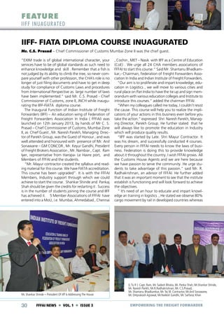 FEATURE

IIFF INUAGUR ATED

IIFF- FIATA DIPLOMA COURSE INUAGURATED
Mr. C.S. Prasad – Chief Commissioner of Customs Mumbai Zone II was the chief guest.
“EXIM trade is of global international character, your
services have to be of global standards as such need to
enhance knowledge and skill . Remember that a fish is
not judged by its ability to climb the tree, so never compare yourself with other profession, the CHA’s role is no
longer of just filing documents and have to get in deep
study for compliance of Customs Laws and procedures
from International Perspective as large number of laws
have been implemented.” said Mr. C.S. Prasad - Chief
Commissioner of Customs, zone II, JNCH while inaugurating the IIFF-FIATA diploma course.
The Inaugural Function of Indian Institute of Freight
Forwarders (IIFF) – An education wing of Federation of
Freight Forwarders Association In India ( FFFAI) was
launched on 12th January 2013, by hands of Mr C. S.
Prasad – Chief Commissioner of Customs, Mumbai Zone
II, as Chief Guest , Mr. Naresh Parekh, Managing Director of Parekh Group, was the Guest of Honour , and was
well attended and honoured with presence of Mr. Anil
Sonawane – GM CONCOR , Mr. Keyur Gandhi, President
of Freight Brokers Association , Mr. Nambiar , Capt. Ram
Iyer, representative from Haropa- Le Havre port, and
Members of FFFAI and the students.
“Mr. Mayur contractor created the syllabus and reading material for this course. We have FIATA accreditation.
This course has been upgraded”. It is with the FFFAI
Members, Industry support through which we could
achieve to start the course. Shankar Shinde and Pankaj
Shah should be given the credits for restarting it . Success
is in the number of students joining the course and IIFF
has achieved it. 5 Member Associations of FFFAI have
entered into a MoU, i.e. Mumbai, Ahmedabad , Chennai

Mr. Shankar Shinde – President Of Iiff Is Addressing The House

30

FFFAI NEWS  VOL. 1  ISSUE 3

, Cochin , MET – Nasik with IIFF as a Centre of Education
(CoE) . We urge all 24 CHA members associations of
FFFAI to start this course.” Said Mr. Shantanu Bhadkamkar,- Chairman, Federation of Freight Forwarders Association In India and Indian Institute of Freight Forwarders.
“Our aim is to proliferate and impart knowledge, education in Logistics , we will move to various cities and
rural place on Pan India to have the tie up and sign memorandum with various education colleges and Institute to
introduce this courses.” added the chairman FFFAI.
“When my colleagues called me today, I couldn’t resist
the cause. This course will help you to realize the implications of your actions in this business even before you
take the action.” expressed Shri Naresh Parekh, Managing Director, Parekh Group. He further stated that he
will always like to promote the education in Industry
which will produce quality results.
“IIFF was started by Late. Shri Mayur Contractor. It
was his dream, and successfully conducted 4 courses.
Every person in FFFAI needs to know the laws of business. Federation is doing this to provide knowledge
about it throughout the country. I wish FFFAI grows. All
the Customs House Agents and we are here because
we have passion to serve the community. He urge students to take advantage of this passion.” said Mr. R.
Radhakrishnan, an advisor of FFFAI. He further added
that it was an important moment to see that the institute
establish is functioning and will look forward to achieve
the objectives.
“ It’s need of an hour to educate and impart knowledge an training in logistics , He stated we observe 80%
cargo movement by rail in developed countries whereas

(L To R ): Capt. Ram, Mr. Sailesh Bhatia, Mr. Panka Shah, Mr.Shankar Shinde,
Mr. Naresh Parikh, Mr.R.Radhakrishnan, Mr. C.S.Prasad,
Mr. Shantanu Bhadkamkar, Mr. Tej M. Contractor, Mr.Anil Sonawane,
Mr. Omprakash Agrawal, Mr.Nailesh Gandhi, Mr. Sarfaraz Khan

EMPOWERING THE FREIGHT FORWARDER

 