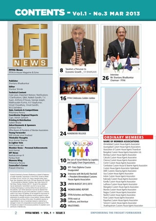 CONTENTS - Vol.1 - No.3 MAR 2013

MESSAGE FROM CHAIRMAN

FFFAI News
FFFAI In-House Magazine & Ezine

8

Taxation a Precursor to
Economic Growth _ K R BHARGAVA

26

Publisher
Shantanu Bhadkamkar

Interview
Mr. Shantanu Bhadkamkar
Chairman - FFFAI

Editor
Shankar Shinde
Technical Content
Case Laws, Important Notices / Notifications
/ Clarifications, Q&A, Nailesh Gandhi, T.V.
Sujan, Anthony D’Souza, George Joseph,
Madhusudan Kumra, A.V Vijaykumar,
Vinod Chowdhary, Vinod Gandhi,
M.G.Sachdeva
Quiz, Contests & Competitions
Philomena Pereira
Coordinator Regional Reports
Capt. Ashish Samarth
Printing & Distribution
Sailesh Bhatia
Advertisements & Sponsors
Sarfaraz Khan
Office Bearers & Presidents of Member Associations
Young Forwarder
Will include once finalized
Thinkable Thoughts
Arun Kumar Sharma
In Lighter Vein
Amit Kumar Jain
Member News – Personal Achievements
Amit Kamat
IIFT News
Radhakrishnan R.
Pankaj Shah
Womens Wing
Philomena Pereira
Counceller’s Corner
Prakash Khemka
Printed & Published by Shantanu Bhadkamkar on behalf of Federation
of Freight Forwarders’ Associations in India (FFFAI). Printed at Nikeda
Art Printers Pvt Ltd., Unit No. H & I, Kanjur Industrial Estate, Quarry
Road, Near Mangatram Petrol Pump, LBS Road, Bhandup (W), Mumbai
- 78 and published at Mahinder Chambers, Opp. Dukes Factory, W.T.
Patil Marg, Chembur, Mumbai 400 071. No part of this publication
may be reproduced or transmitted in any form or by any means
including photocopying or scanning without the prior permission of
the publishers. Such written permission must also be obtained from
the publisher before any part of the publication is stored in a retrieval
system of any nature. No liabilities can be accepted for inaccuracies of
any description, although the publishers would be pleased to receive
amendments for possible inclusion in future editions. Opinions reflected
in the publication are those of the writers. The publisher assumes no
responsibilities for return of unsolicited material or material lost or
damaged in transit. All correspondence should be addressed to FFFAI.
All disputes are subject to the exclusive jurisdiction of competent courts
and forums in Mumbai only.

2

16 FFFAI Celebrates Golden Jubilee

24 HANDBOOK RELEASE

ORDINARY MEMBERS

10 The use of Social Media by Logistics
and Supply Chain Organizations
30 IIFF- Fiata Diploma Course
Inuagurated
Pancholi
32 Interview with Mr.Kartik Customs
– President Ahmedabad
33
34
36
38
40

FFFAI NEWS  VOL. 1  ISSUE 3

House Agents Association

UNION BUDGET 2013-2014
WOMEN WING REPORT
FFFAI Activities and Reports...
FFFAI meet at
Ludhiana, and Amritsar
MILESTONES

NAME OF MEMBER ASSOCIATIONS
Ahmedabad Custom House Agents Association
Aurangabad Custom House Agents Associations
Association of Custom House Agents Trivandrum
Bangalore Custom House Agents Association Ltd.
Bombay Custom House Agents Association
Calcutta Custom House Agents Association
Chennai Custom House Agents Association
Cochin Custom House Agents Association
Coimbatore Custom House & Steamer Agents Association
Custom House Agents Association Hyderabad
Delhi Customs Clearing Agents Association
Goa Custom House Agents Association
Indore Custom House Agents Association
Kakinada Custom House Agents Association
Kandla Custom House Agents Association
Ludhiana Custom House Agents Association
Mangalore Custom House Agents Association
Mundra Custom House Agents Association
Nagpur Custom House Agents Association
Nashik Custom House Agents Association
Pune Custom House Agents Association
Rajasthan Custom House Agents Association
Tuticorin Custom House Agents Association
Visakhapatnam Customs House Agents Association

EMPOWERING THE FREIGHT FORWARDER

 