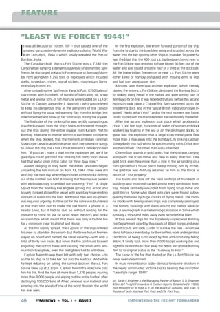 FEATURE
“LEAST WE FORGET 1944!”

I

t was all because of ‘rotten fish’ - that caused one of the
greatest gunpowder-dynamite explosions during World War
II on 14th April, 1944 – which totally wreaked the Port of
Bombay, India.
The Canadian built ship s.s.Fort Stikine was a 7,142 ton
Cargo Vessel carrying a dangerous payload of dismantled Spitfires to be discharged at Karachi Port enroute to Bombay (Mumbai Port) alongwith 1,390 tons of explosives which included
shells, torpedoes, mines, signal rockets, magnesium flares,
incendiary bombs etc.
After unloading the Spitfires in Karachi Port, 8700 bales of
raw cotton with hundreds of barrels of lubricating oil, scrap
metal and several tons of fish manure were loaded on s.s.Fort
Stikine by Captain Alexander J. Naismith - who was ordered
to keep his dangerous ship at the periphery of the convoy
without flying the usual red warning flag from his bridge, lest
it be torpedoed and blow up her sister ships during the voyage.
The foul odor of the stinking fish was terribly nauseating as
it wafted upward from the Ship’s holds and hovered throughout the ship during the entire voyage from Karachi Port to
Bombay. It became so intense with no ocean breeze to disperse
when the ship docked, that the moment an Indian Foreman
Shapoorjee Desai boarded the vessel with five stevedore gangs
to unload the ship, the Chief Officer William D. Henderson told
him, “If you can’t make a start on the explosives yet, we’d be
glad if you could get rid of that stinking fish pretty soon. We’ve
had that awful smell in the cabin for three days now.”
Always obliging as they were, the Indian labourers began
unloading the fish manure on April 13, 1944. They were still
working the next day when they noticed some smoke drifting
out of the number two hold. Knowing that the ship was packed
with explosives they scrambled out shouting “Fire!” A single
Squad from the Bombay Fire Brigade sprung into action and
bravely climbed aboard the vessel with a solitary hose sending
a stream of water into the hold. Additional men and equipment
was required urgently. But the call for the same was blundered
as the man sent out to make the call found a phone in a
nearby Shed, but it had no dial. So without waiting for the
operator to come on line he raced down the dock and broke
an alarm box which meant that there was only a routine fire
for a minimum crew to attend and douse.
As the fire rapidly spread, the Captain of the ship ordered
his crew to abandon the vessel - but the brave Indian firemen
stayed on board and battled the blaze valiantly - with only a
total of thirty two hoses. But when the fire continued to swell
engulfing the cotton bales and causing the small arms ammunition to explode, even the firefighters had to withdraw.
Captain Naismith was then left with only two choices – to
scuttle his ship or to take her out into the Harbour. And while
he kept debating on taking the correct decision the s.s. Fort
Stikine blew up at 3.30pm. Captain Naismith’s indecision cost
him his life. And the lives of more than 1,376 people, injuring
more than 3,000 people and wiping out the entire harbor, after
destroying 100,000 tons of Allies’ precious war material and
entering into the annals of one of the worst disasters the world
has ever seen.

40

FFFAI NEWS  VOL. 1  ISSUE 3

In the first explosion, the entire forward portion of the ship
from the bridge to the bow blew away and scudded across the
water into the bay igniting other ships in its wake. So powerful
was the blast that the 400 foot s.s. Japlanda anchored next to
the Fort Stikine was reported to have blown 60 feet out of the
water and was tossed onto the roof of a shed at the dockside.
All the brave Indian firemen on or near s.s. Fort Stikine were
either killed or horribly disfigured with missing arms or legs
and had torn away upper skin.
Minutes later there was another explosion, which literally
blasted the entire s.s. Fort Stikine, destroyed the Bombay Docks
by sinking every Vessel in the harbor and even setting part of
Bombay City on fire. It was reported that just before this second
explosion took place a Colonel Eric Bain sauntered up to the
smoldering dock and in the typical British indignation style inquired, “Hello, what’s this?” and in the next moment was found
fatally injured with his brains exposed. He died shortly thereafter.
After the second explosion took place which produced a
cloud 3,000 feet high, hundreds of bodies of seamen and dock
workers lay floating in the sea or on the destroyed docks. So
great was the explosion that a large scrap metal piece flew
more than a mile away into the Bombay City striking Captain
Sidney Kielly into half whilst he was returning to his Office with
another Officer. The other man was unharmed.
One million pounds in gold bricks that the ship was carrying
alongwith the scrap metal also flew in every direction. One
gold brick even flew more than a mile in the air landing on a
Parsi gentleman’s house porch barely missing him by inches.
The gold bar was dutifully returned by him to the Police as
return of “lost property”.
The blasts also tore off the tiled rooftops of hundreds of
buildings and smashed/cracked almost every window in Bombay. People fell badly wounded from flying scrap metal and
gold bricks. Some who dived into cars were found subsequently flattened by huge chunks of flying metal. The Victoria Docks with twenty seven ships was completely destroyed.
The homes, buildings and sheds around the harbor were on
fire. A seismograph in a meteorological station in Simla which
is nearly a thousand miles away even recorded the blast.
It took several days for the hopelessly unprepared Bombay
Fire Department aided by thousands of Allied troops and even
valiant Scouts and Lady Guides to subdue the fires - whom we
stand to honour even today for their selfless work under perilous
conditions of being surrounded by fires and constantly falling
debris. It finally took more than 7,000 troops working day and
night for six months to clear away the debris and restore Bombay
Port to its original status as the “Gateway to India”.
The cause of the fire that started on the s.s. Fort Stikine has
never been determined.
In mute remembrance today stands a lonesome structure in
the newly constructed Victoria Docks bearing the inscription
“Least We Forget 1944!”
Mr. Sorab P. Engineer is the Managing Partner of Messrs S. D. Engineer
& Son LLP, Freight Forwarders & Custom Agents (Established in 1908),
Past President of BCHAA & is on the Board of Advisors, and is an Ex
Trustee of both Mumbai Port Trust and J.N. Port Trust.

EMPOWERING THE FREIGHT FORWARDER

 