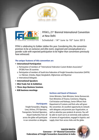 FFFAI’s, 21st Biennial International Convention
at New Delhi
Sch ed u led : 14 t h Ju n e to 16 t h Ju n e 2013
FFFAI is celebrating its Golden Jubilee this year. Considering this, the convention
promises to be an exclusive and elite event, organized and conceptualized at a
grander scale with expected participation to be higher than conventions previously
have witnessed.
The unique features of this convention are
•	 International Participation
	o	 Participation of members of “International Federation Custom Brokers Association”
		 (IFCBA) from 30 countries
	o	 Participation of members of South Asia Federation of Freight Forwarders Association (SAFFA)
		 i.e. Pakistan, Srilanka, Nepal, Bangladesh, Afghanistan and Myanmar
	o	 International Delegates
•	 International Speakers
•	 Mini Trade Fair & Exhibition
•	 Three days Business Sessions
•	 B2B business meetings
Invitees and Guest of Honours

Participants
Freight Forwarders, Shipping
Lines, Airlines, CFS Operators,
Transporters, Terminal Operators,
Airport Authorities from all
across the globe will participate
in our convention as delegates.

Union Ministers, State Ministers, Senior Bureaucrats
from Ministries of Finance, Commerce, Shipping,
Civil Aviation and Railways, Senior Officers from
Department of Customs and Ports who will grace
the convention. An excellent opportunity to network
with delegates and promote your Organization, as
well as advertise your products & services. You will
be able to reach out to an extremely wide audience
of owners of organizations, engaged in logistics and
supply chain from across India and the globe.

SAILESH BHATIA
Convenor – 21 Biennial Convention
Federations of Freight Forwarders Association in India
st

 