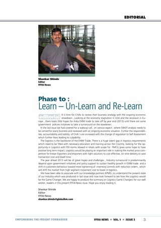 EDITORIAL

Shankar Shinde
Editor
FFFAI News

Phase to :

Learn – Un-Learn and Re-Learn
It is time for CHAs to review their business strategy with the ongoing economic
slowdown , Looking at the economy stagnation in USA and the recession in Europe , there looks little hopes for India EXIM trade to take off by year end (2013) until there are some
government policies initiatives to take a turnaround on the slowdown.
In the last issue we had covered for a wakeup call , on various aspect , where SWOT analysis needs to
be carried for every business and reviewed with an ongoing economic situation .Further the responsibilities, accountability and liability of CHA ‘s are increased with the change of regulation to Self Assessment
which further fears leading to culpability.
The logistics is the backbone of the EXIM Trade, There is a huge talent gap in logistics requirements
which need to be filled with necessary education and training across the Country, looking for the opportunity in Logistics with FDI norms relaxed in retails with scope for FMCG gives some hope to have
positive long term impact, Logistics would be playing an important role in making the market price competitive for Indian Exporters and Importers with right solutions to cost effective, on time delivery to save
transaction cost and dwell time.
The year ahead 2013 will be of great hopes and challenges , Industry turnaround is predominantly
depend upon government initiatives and policy support to sustain healthy growth in EXIM trade and a
shift in customers behaviour toward more tightening of inventory controls with reduction orders , which
will shift the market from high segment movement cost to lower in logistics.
We have been able to associate with our knowledge partners KPMG ,to understand the present state
of our Industry which was produced in last issue and now look forward to see how the Logistics would
be the Game Changer. We are happy to produce the summary on Logistics Game Changers for our well
wisher, readers in this present FFFAI News issue. Hope you enjoy reading it.
Shankar Shinde
Editor
FFFAI News
shankar.shinde@globalbm.com

EMPOWERING THE FREIGHT FORWARDER

FFFAI NEWS  VOL. 1  ISSUE 3

3

 