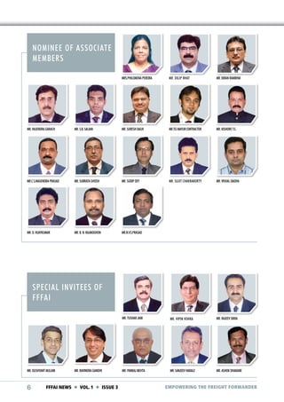NOMINEE OF ASSOCIATE
MEMBERS
MRS.PHILOMENA PEREIRA

MR. DILIP BHAT

MR. KIRAN RAMBHIA

MR. RAJENDRA GARACH

MR. S.B. SALIAN

MR. SURESH DALVI

MR.TEJ MAYUR CONTRACTOR

MR. KISHORE T.S.

MR.C.S.NAGENDRA PRASAD

MR. SUBRATA GHOSH

MR. SUDIP DEY

MR. SUJIT CHAKRABORTY

MR. VISHAL DADHA

MR. D. VIJAYKUMAR

MR. B. N. RAJMOGHON

MR.N.V.S.PRASAD

MR. TUSHAR JANI

MR. VIPIN VOHRA

MR. RAJEEV SIKKA

MR. PANKAJ MEHTA

MR. SANJEEV HARALE

MR. ASHOK DHAKANE

SPECIAL INVITEES OF
FFFAI

MR. DUSHYANT MULANI

6

MR. RAVINDRA GANDHI

FFFAI NEWS  VOL. 1  ISSUE 3

EMPOWERING THE FREIGHT FORWARDER

 