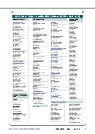 LIST OF COUNCILS AND SUB-COMMITTEES (2011-13)
NAME OF COUNCIL

SUB-COMMITTEES

Sea Freight Council
Mr. Sailesh Bhatia - Convener
Mr. Alan Jose
Mr. A.V.Vijaykumar
Mr. Debhasis Dutta

Banking
Mr. Sarfaraz Khan - Convener
Mr. Sudip Dey

Air Freight Council
Mr. Samir J Shah - Convener
Mr. Vipin Vohra
Mr. Kishore T.S.
Mr.V.S.Pradeep
Customs Council
Mr. Omprakash Agrawal - Convener
Mr. Rajesh Verma
Mr. Sudip Dey
Mr. C. Karthikeya Prabhu
Mr. Ramesh Bansal
Mr. T.V.Sujan
Mr. J.A.D‘Souza
Mr.Subrata Ghosh
Mr.Shailendra Jain
Mr.Sudhir Agarwal
ICD based CFS council
Mr. Narinder Prabhakar - Convener
Mr. Sudhir Agarwal
Mr.Shailendra Jain
Mr.Rajesh Verma
Rail/Concor
Capt. Piyush Sinha - Convener
Mr. Anurag Vijayavargiya
Multimodal Transport
Council
Mr.Shantanu Bhadkamkar Convener
Mr. S. B. Salian

Insurance
Mr. Sarfaraz Khan - Convener
Mr.Debashish Modak
Mr. N.V.S.Prasad
Golden Jubilee
Mr. R.Radhakrishnan - Convener
Mr.Ashish Pednekar -Co Convener
Mr.Sailesh Bhatia
Mr. Pankaj Shah
Mrs. Philomena Pereira
Members Directory
Mr. Sailesh Bhatia - Convener
Mr.A.R.Ramaraj
Mr.D.Vijaykumar
Service Tax
Mr. A.V.Vijaykuma
Mr. George Joseph
Trade Relations
Mr. V.S.Pradeep
Mr.Philip. C.C
Government Relations
Mr. Ashish Pednekar
International Network
Mr.Shantanu Bhadkamkar Convener
Mr.Sailesh Bhatia
Mr. V.S.Pradeep
Brochure
Mr. Sailesh Bhatia

IT/ EDI Council
Mr. Nailesh Gandhi - Convener
Mr. K.Suresh Kumar
Mr. S. B. Salian

Website
Mr. Nailesh Gandhi - Convener
Mr. Amit Kamat
Mr.Shankar Shinde

Road Council
Mr.George Joseph - Convener
Mr. Sailesh Bhatia
Mr. Nailesh Gandhi
Mr. Ramesh Bansal
Mr. S.Nataraja Mr.N.V.S.Prasad
Mr.T.V.Sujan

DMIC/ DFCC
Mr. Arun Sharma - Convener
Mr. Ramesh Bansal
Capt. Piyush Sinha

Port based CFS Council
Mr. A.V.Vijaykumar - Convener
Mr. Georg Joseph
Mr. C.Karthikeya Prabhu
INDIAN INSTITUTE OF
FREIGHT FORWARDER
(IIFF)
Chairman
Mr. Shantanu Bhadkamkar
President
Mr Shankar Shinde
Hon. Secretary
Mr. Pankaj Shah

Infrastructure
Mr. V.S.Pradeep - Convener
Mr. Prakash Khemka
Mr. Philip.C.C.
Visioning
Mr. Tushar Jani
Mr.Shantanu Bhadkamkar
CHALR Under Customs
Council
Mr. S.Ramakrishna - Convener
Mr. J.A. D‘Souza
Mr. Madhudushan Kumra
Mr. Devendra Thakker
Disciplinary Action
Mr. Shantanu Bhadkamkar
CFS WING

Hon. Treasurer
Mr. Shankar Shinde
Committee Members
Mr.O.G.Hariraj, Mr. T.V.Sujan, Mr.
Samir Shah, Mr. Alan Jose, Mr.
V.S.Pradeep,
Mr. Debashish Dutta,
Mr. D.Vjaykumar,
Mr. Tej Mayur Contractor

EMPOWERING THE FREIGHT FORWARDER

WOMEN WING
MEMBERS
Appellate
Mr. P.S.Krishnan
Constitution
Mr. Shantanu Bhadkamkar
Direct Tax
Mr.A.Ramaraj - Convener
Mr.George Joseph
Mr.Sudhir Agarwal
KYC
Mr. Rajesh Verma - Convener
Mr.Debhashis Modak
Mr. S.Nataraja
AEO/ MRA
Mr. Samir Shah - Convener
Mr. Narinder Prabhakar
Mr. A.V.Vijaykumar
Mr. Nailesh Gandhi
Customs Business Process
Reengineering (Self
Assessment)
Mr. Nailesh Gandhi
Membership
Mr. A.Ramaraj
Registration
Mr.Shankar Shinde - Convener
Mr. Pankaj Shah
Mr. Amit Kamat
Mr. K.S.Desikan
Standard Trading
Conditions
Mr. Shantanu Bhadkamkar Convener Mr. George Joesph
Mr.S.Ramakrishna
Code of conduct
(Harmonization)
Mr. Phillip. C.C
CHALR & Other Cases
Mr. J.A.D‘Souza
MSME
Mr. S.Ramakrishna
Mr. O.G.Hariraj
News letter
Mr. Shankar Shinde
ISO 9001
Mr. Pankaj Shah
Media
Mr. Arun Sharma
FFFAI certificate of
competence
Mr. Shantanu Bhadkamkar
Mr.G.A.Kalyanamoorthy

Aiysha Khan
Alka Shah
Anisha Talajia
Anuradha Prabhakar
Beena Rambhia
Beena Shah
Bela Desai
Binita Tanna
Chaitaly Mehta
Christine Glen
Cinthu T
Deaon Goswamy
Deaons Goswamy
Deeplaxmi Pednekar
Devanshi Shah
Dipti Desai
Geetha Rubin
Janet Dsouza
Jyoti Bhadkamkar
Kajal Shinde
Kirti Chand
Lara Menezes
Leena Ganguly
Marshneel Tarkar
Meena Ramakrishna
Melisia Pereira
Mrunal Tanna
Nagalakshmi C
Naman Shah
Neeta Shah
Niketa D Desai
Nisha Petkar
Pallavi Bhatia
Philomena Pereira
Phoram Sampat
Poonam Sharma
Preceilla G. Goswamy
Preceilla Goswamy
Preeti Garach
Priyaanil Thomas
Pushpaleela Nadar
Radhika Contractor
Ramila N Desai
Rani Das
Rathik D‘Silva
Rekha Pandey
Renu Agrawal
Rita Contractor
Sheena Binu
Shivani Goswamy
Smita Thakkar
Sonali Jhaveri
Sridevi Ramaraj
Suhasini Bobbli
Tanu Nikhra
Tejashri Gosalia
Trisha Agrawal
Usha Bansal
Vandana Khemka
Varsha Parulekar

YOUTH WING MEMBERS
Jisby Ann Bose
Abhijeet P Nair
Abhishek Vasant Patil
Amit Ghosh
Amit Chandrakant Thakker
Ashwin Sankar
Bejoy Majumder
Dev Kumar Mullick
Dr Darshan Mashroo
Gorakh Tukaram Shinde
Gulshan Ashok Dhakane
Harish Ramanathan
Kajal Datta Shinde
Karan Kiran Rambhia

Kashmira Ashok Dhakane
Kriti Venkatesh Dikshit
Mihir Pankaj Shah
Mihir Shantanu Bhadkamkar
Rajeshwar K Pattikankam
Reshma Radhakrishnan Dixit
Rishi Dev Ratan
Rishi Sanjay Tiwari
Rohan Radhakrishnan Dixit
Sangeetha Prabin Kumar
Saptarshi Kar
Sayantan Kumar Ghosh
Suraj A Rajan
Vaibhav Vohra
Vijay Chinnappan Gounder

FFFAI NEWS  VOL. 1  ISSUE 3

7

 