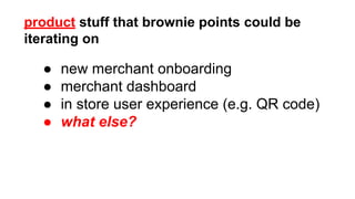 product stuff that brownie points could be 
iterating on 
● new merchant onboarding 
● merchant dashboard 
● in store user experience (e.g. QR code) 
● what else? 
 