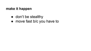 make it happen 
● don’t be stealthy 
● move fast b/c you have to 
 