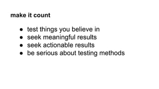 make it count 
● test things you believe in 
● seek meaningful results 
● seek actionable results 
● be serious about testing methods 
 