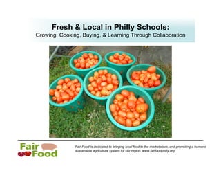 Fresh & Local in Philly Schools:
Growing, Cooking, Buying, & Learning Through Collaboration




               Fair Food is dedicated to bringing local food to the marketplace, and promoting a humane
               sustainable agriculture system for our region. www.fairfoodphilly.org
 