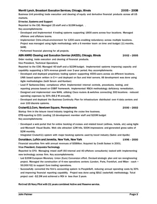 John Palmer Page 3
Merrill Lynch, Broadcort Execution Services, Chicago, Illinois 2005 – 2008
Business Unit providing trade execution and clearing of equity and derivative financial products across all US
markets.
Director, Systems and Support
Reported to the CIO. Managed 25 staff and a $15M budget. .
Key accomplishments:
 Developed and Implemented 4 trading systems supporting 1800 users across four locations. Managed
offshore and offshore teams.
 Implemented Citrix virtual environment for 1200 users enabling redundancy across multiple locations.
Project was managed using Agile methodology with a 6 member team on time and budget (11 months,
$4M)
 Performed financial planning for all projects.
ABN AMRO Clearing and Execution Service (AACES), Chicago, Illinois 2002 – 2005
Order routing, trade execution and clearing of financial products.
Vice President, Technical Operations
Reported to the COO. Managed 40 staff and a $22M budget. Implemented systems improving capacity and
capability supporting a 50% revenue growth over 3-year period. Key accomplishments:
 Developed and deployed proprietary trading system supporting 4000 users across six different locations.
UNIX based system written in C++ and deployed on Sun and Intel servers. All development was done using
Agile methodologies (both Scrum and Kanban)
 Lead IT Sarbanes-Oxley compliance effort. Implemented internal controls, procedures, testing, and
reporting process based on COBIT framework. Implemented RSCA methodology deficiency remediation.
 Designed and implemented new WAN, utilizing Cisco routers & switches connecting 300 locations - reduced
operating expenses by 30% ($8.2 M annually).
 Developed and deployed the Business Continuity Plan for infrastructure distributed over 4 data centers and
over 100 discrete systems.
Cruise411.Com, Newtown Square, Pennsylvania 2000 – 2002
Startup firm in the leisure travel industry targeting the cruise line business.
CTO reporting to CEO. Leading 15 development member staff and $20M budget
Key accomplishments:
 Developed a web portal that for online booking of cruises and related travel (airlines, hotels, etc) using Agile
and Microsoft Visual Studio. Web site attracted 12M hits, 500K impressions and generated gross sales of
$2M monthly.
 Integrated Cruise411 system with major booking systems used by travel industry (Sabre and Apollo)
Donaldson, Lufkin and Jenrette, New York, New York 1996 – 2000
Financial securities firm with annual revenues of $5Billion. Acquired by Credit Suisse in 2001.
Vice President, Corporate Technology
Reported to CFO. Managing mixed staff (60 internal and 40 offshore consultants) tasked with implementing
new technology across firm. Key accomplishments:
 Led $35M European Monetary Union (Euro) Conversion effort. Devised strategic plan and ran reengineering
project. Managed the construction of 4 new operations centers (London, Paris, Frankfurt, and Milan - each ~
50,000 ft2) to support Euro trading operations.
 Successfully converted the firm’s accounting system to PeopleSoft, reducing annual operating costs by 30%
and improving financial reporting capability. Project was done using SDLC (waterfall) methodology. Total
project cost - $2.3M and achieved a ROI in less than 3 years
Retired US Navy Pilot with 21 years combined Active and Reserve service.
 