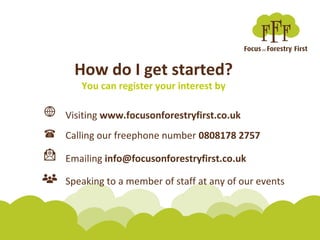 How do I get started?
You can register your interest by
Calling our freephone number 0808178 2757
Emailing info@focusonforestryfirst.co.uk
Speaking to a member of staff at any of our events
Visiting www.focusonforestryfirst.co.uk
 
