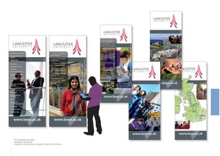 M8
A7
M6
A74(M)
M
1
M1
M40
M5
M6
M6
M62
Lake
District
S C O T L A N D
E N G L A N D
W A L E S
E I R E
N. IRELAND
Birmingham
LiverpoolDublin
Belfast
M6
Manchester
Edinburgh
LONDON
A1
A1
www.lancs.ac.uk
www.lancs.ac.uk
Guaranteed on-campus
accommodation
A safe, friendly campus
environment
Community atmosphere
with 9 different colleges
Dedicated International
Student Advisory Service
Easy access by air, road
and rail
4+8 week English for
Academic Purposes (EAP)
pre-sessional courses
available
www.lancs.ac.uk
•
•
•
•
•
•
www.lancs.ac.uk
Accounting and Finance
Biological/Biomedical
Science
Engineering/
Communications Systems
Computing
Contemporary Arts
Economics
Educational Research
English and Creative
Writing
Environmental Science
Law
Linguistics and English
Language
Management and
Business
Marketing
Mathematics and
Statistics
MBA
Politics and
International Relations
Psychology
Religious Studies
Social Sciences
www.lancs.ac.uk
www.lancs.ac.uk
Lancaster is ranked in the
UK top 10 for research
One of only two 6* rated
Management Schools in the U.K.
LUMS is consistently rated
number 1 in England for
student satisfaction
World Class Research Centres
in Environmental Science,
Information Technology, Maths
and Statistics, Physics and
Psychology
Recognised to be one of
the world's top 100 in Social
Sciences
Lancaster is a campus
University with guaranteed
on-campus accommodation
Over 1500 international
students from over 100
different countries. Total
student population is
approximately 11,000.
•
•
•
•
•
•
•
The International Office
Lancaster University
Design for Roller banner displays (800mm x 2145mm)
 