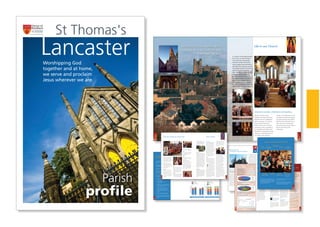 Parish profile for
St Thomas’s Church Lancaster.
Our church building stands in the
heart of the city centre, surrounded
by pubs, fast food outlets, and close
to the police station and
Magistrates’ courts. The parish is
small, with a population of around
6000 and includes traditional semi-
detached houses and Victorian
terraced housing, the latter much
occupied by students. The only
significant ethnic diversity within the
parish comes from the student
population. Unemployment rates in
the local wards are below the
regional average.
Our parish and city.
Lancaster is a small and vibrant city
with a population of 47,000 out of
the wider district total of 143,500,
which includes the seaside town of
Morecambe, the port of Heysham
and rural villages stretching towards
the Cumbria and Yorkshire borders.
The city has many historic buildings,
including a magnificent castle with a
12th
Century keep, and is home to
two universities: Lancaster University
and the main campus of the
University of Cumbria. As a
university city, Lancaster has a
thriving pub/club scene and
theatres, cinemas and museums,
which enrich its cultural life. It has
many good primary schools and one
of them, Bowerham county primary,
is within the parish. The very well-
regarded Ripley St. Thomas C of E
High School is a short walk away.
Ripley has its own chaplain and we
have strong links with many aspects
of the school’s life and witness. The
incumbent is a foundation governor
and two church representatives are
members of its governing body.
Lancaster also has two single sex
grammar schools with outstanding
academic records.
The Royal Lancaster Infirmary is five
minutes walk from the church and
we provide several members of the
lay chaplaincy team there. The city is
also home to two prisons, one
housed in part of the castle, the
other a purpose-built Young
Offender Institution. Lancaster
enjoys excellent communications,
being on the West Coast Main rail
line and having two M6 junctions.
We welcome many visitors because
we are very close to holiday
destinations, including the
Lancashire coast, the Lake District
and Yorkshire Dales National Parks.
St Thomas’s is one of six Anglican churches serving the historic city of
Lancaster. Since the church was created over 150 years ago it has been
an evangelical beacon, light and salt in the life of the city.
1
1110
Congregational profiles
The 2009 congregational census
made in October can be summarised
as follows, including double counts
for those who attend twice on a
Sunday. The numbers are the total
across all services in a week:
The main church building is on the
corner of Penny Street and Marton
Street. It was designed by Edmund
Sharp and consecrated on the 14th
June 1841. Over the years various
changes have been made to the
building including the addition of a
spire. During the mid 1970s the
internals were re-ordered to make
the building better suited to
contemporary worship and, in
particular, more family friendly with
carpets and a sound-proof entrance
lounge. Few would describe the
church as an architectural gem, but
it has listed status, reflecting its
Victorian heritage.
About 10 years ago, the wooden
pews were removed and replaced
with comfortable, moveable seats.
This enables the seating layout to be
changed to suit different types of
worship as well as other uses such
as the holiday club and festival
times. The heating system was
renewed about 5 years ago and is in
good order. Our most recent project
has been the refurbishment of the
church kitchen, rear lounge and
toilets with facilities for those with
disabilities.
Church Centre
In 1980 we bought a derelict school
sited adjacent to the main building
on Marton Street. Years previously, it
had been St Thomas’s Girls Secondary
School but had fallen into ruin
following the creation of the mixed
Ripley St Thomas’s School about a
mile away. About £100,000 was
raised through two gift days and we
set about rebuilding what was
derelict and restoring what could be
restored, mainly using the talents of
the congregation. This created a
building that was originally intended
to house a residential community
upstairs and church facilities
downstairs.
The building was dedicated by the
Bishop of Blackburn on the 24th
October 1984. Its usage has changed
over the years. The upstairs is now
used for Church offices, meeting
rooms and a prayer room. Some local
Christian organisations also use office
space there.
Downstairs there is a large
meeting room and a craft
aid shop that has promoted
fair trade for over 25 years.
After over quarter of a century of
constant use, the Centre is looking
rather shabby and needs attention.
As a first stage we are refurbishing
the kitchen, using money donated for
that purpose.
Pre-school buildings
and car park
The church also owns some
additional land behind the church.
This consists of a prefabricated
building used for the pre school
centre and a car park used by the
congregation on Sundays and for
other weekday meetings.
The pre-school building has a
delightful atmosphere created by
artistic members of our community
and, though a prefab, meets all
OFSTED standards.
Vicarage
The vicarage is a large, 5-
bedroomed, stone built, terraced
house on four levels just outside the
parish boundary on Belle Vue
Terrace, close to the A6. It has a
lounge, dining room, kitchen diner,
a separate modern kitchen, study
and toilet downstairs. Outside there
are split level garden areas and a
garage with rear access. The
vicarage is within easy walking
distance of the other church
buildings.
Quinquennial
inspection
The last quinquennial inspection was
carried out in June 2007, and work
was identified to an approximate
value of £76,000 + VAT of which
about £45,000 relates to internal
repairs and redecoration.
We feel we have good working
relationships with other local
churches. We are a part of “Churches
Together in Lancashire”, which seeks
the most effective ways of showing
God’s love to the locality. It encourages
us to share in events that are
occurring in our churches as well as
St Tees, making the local body of
Christ more visible.
Our very popular Holiday Club and
weekly evening youth events are well
attended by the children and youth of
other Lancaster churches. The church
is sometimes used for inter-church
prayer celebrations or when smaller
churches need a larger place to hold
special events. The Church Centre
enjoys similar use by others and is
also used for the Christmas shelter
run by Lancaster Homeless Action.
We value the support of the Bishop of
Lancaster and agree with his view that
there may be greater scope for more
cooperation with other Anglican clergy
in the city. Each of the churches has a
Mission Action Plan and stronger links
may make us all more effective in our
outreach. In addition, our clergy and
other church leaders representing the
area’s evangelical community meet for
prayer and support about 6 times a year.
The church has links with New Wine
and a number of members of the
church community attend New Wine
summer conferences including some
serving in team and leadership roles.
Profile of Congregation
Greatest weekly attendance: 611
Average weekly attendance: 538
Least weekly attendance: 487
The next figure shows the changing numbers in broad age groups over
the last 10 years. The recent decline in those aged 16 or over is mainly
due to a drop in student numbers attending services.
100
150
200
250
300
350
400
Regulars <16
Regulars 16+
Electoral roll
200920082007200620052004200320022001200019991998
S
Further analysis of the 2009 census data shows the age profile to be
fairly well-balanced.
St Tees Attendances 1998 to 2009
Profile of Congregation by age group
Our facilities
1sarluegR
1stenduSt
+61
+61
61srotisiV
s61erdnU
nusrotisiV
+6
s
61erdn
0-15
16-2416 24
25-39
40-54
55-69
70+
Links with other
churches
12
To be a loving and welcoming community that
enables all ages to grow and develop as God’s
people.
To be an active evangelistic community, willing to
explore imaginative and effective ways of reaching
those who don’t yet know Christ.
To be a prayerful community led by the Holy Spirit
in all we do.
To be a sending church, training and equipping the
next generation to be salt and light.
We are praying for a man or woman who is
comfortable with our broad vision for the church:
Someone with a deep personal faith who takes
joy in sharing that with others.
A gifted bible teacher and communicator, able
to show the relevance of scripture to
contemporary life.
Someone open to the work of the Holy Spirit
who is comfortable with spiritual gifts and able
to sensitively encourage their use.
A servant leader with proven ability both to
lead and mentor the staff team and to
recognise, mobilise and develop gifts and
ministries in all members of the church across all
age groups.
Someone committed to the authority of
scripture in all matters of faith and conduct.
A gifted pastor able to support and develop our
pastoral ministry and build our life as the body
of Christ.
Finances
Summaries of our income and expenditure are shown below. More details can be found in the 2009 Annual report.
Church expenditure summary
Church income summary
We have tried to paint an honest picture of our current
church life for potential applicants. The interregnum is
proving an exciting and challenging time for us as we
seek prayerfully to understand God’s vision for how we
move on. We trust that whomever He is calling will
relish the opportunity of helping to shape our response
to that vision.
We may not know the specifics of what that will mean
in practice. We are aware it may be risky and
uncomfortable at times but we want to be a church
that is unafraid to renew its vision and adapt itself to
the changes in the needs of those who are part of its
community, within and beyond the church walls
Our vision for the future -
a work in progress
•
•
•
•
•
•
APPENDIXFinally
0
50000
100000
150000
200000
250000
300000
2010
budget
2009
budget
2009
actual
2008
actual
D
0
50000
100000
150000
200000
250000
2010
budget
2009
budget
2009
actual
2008
actual
D
Other expend
Mission support fund
Wages
Parish share
2
Our next incumbent
Other income
Tax Recovered
Congregational giving
2
Distribution of PCC income Distribution of PCC expenditure
32
St. Thomas’s, known affectionately
as St. Tees, is an active Christian
community that draws people
from the Lancaster district and
aims to support them spiritually in
their daily lives. We aim to present
one another mature in Christ and
open to the work of the Holy
Spirit. We strive to be relevant to
contemporary life whilst
remaining faithful to our
evangelical tradition. Perhaps the
best way to understand this is to
take a guided tour of what goes
on, since this helps to illustrate our
values, ambitions and limitations.
We take corporate worship,
celebration and teaching seriously,
especially when the congregations
gather on Sundays. The 10:30 am
service combines elements of
Anglican liturgy with a measured
informality to make it accessible to
all, using digital technology where
appropriate. Contemporary worship
songs are an important element of
our worship, some written by
members of the fellowship, and we
are blessed with talented musicians
and worship leaders, led by Martin
Walmsley. The 10:30 service has, in
effect, been full for several years,
with too few spare seats to make it
easy for newcomers to feel
comfortable.
Life in our Church
Corporate worship, celebration and teaching
“Worshipping God together and at
home, we serve and proclaim Jesus
wherever we are.”
Worshipping God
together and at home,
we serve and proclaim
Jesus wherever we are.
Lancaster
Parish
profile
St Thomas's
98
A Women’s group meets monthly in
a local café for coffee and chat and
there is also a Book group which
meets in a member’s home. Both of
these events are open to non-church
members. There is also a Men’s
group that from time to time
organises events.
The Oasis team is active in planning
and organising a range of events for
women which nurture and care for
them. There is also a team that
organises regular social events that
have included Salsa and Bollywood
evenings and music events to which
people can invite friends and
neighbours.
A small but dedicated team meets
each week to make beautiful flower
arrangements that really help make
the church a pleasing place within
which to worship. We are also
fortunate to have talented designers
who produce lovely banners for the
church.
Pastoral support
Obviously, the clergy are a crucial
part of pastoral care in St Tees.
However, most people receive basic
pastoral support through the house
group network, though there are
people whose needs cannot easily
be met by that route. The pastoral
team provides the next level of
support, making home visits, taking
communion to the housebound and
offering prayer and counsel as
appropriate. The pastoral links team
also arranges to meet people who
are new to the congregation and
wish to know more about life at St
Tees, helping them settle into the
life of the church. As part of this,
the team attempts to find suitable
house groups for those who would
like to join one.
St Tees Angels organises practical
support, such as cooking, basic DIY
and help with those parts of life that
we all take for granted when
everything is running well, but for
which we need help in difficult
times.
Prayer
No church can survive without
prayer and, as well as prayer in the
main services and small groups, we
have a quiet prayer room. Whilst
Alpha courses are in progress there
is a parallel prayer meeting to
support the spiritual battle in which
the Alpha team is engaged. Our
confidential prayer chains quickly
pass important prayer requests
through a network of intercessors.
There are also occasional prayer
concerts in which we link to other
churches.
There is an authorised prayer
ministry team that offers prayer and
personal ministry during and at the
end of Sunday services as required.
Prayer support is also available
through the house group and
pastoral support networks.
In the words of a current worship
song, many members of the
congregation think that ‘there must
be more than this’ and there is a
growing realisation that we may
have neglected our corporate prayer
life in recent years. During the
interregnum we are meeting
monthly for corporate prayer and
there does seem to be an appetite
for more. It is hard to see how we
can do more than just survive if we
neglect this part of our life together.
It should be clear by now that St Tees runs on the
energy, gifts and time of its people. To support this,
we employ paid staff, some of whom form the staff
team that meets regularly to pray and consider
what God is saying to the church.
We have two church wardens, Tony Bell and Sandie
Lane-Dixon and an active PCC.
In addition the church is grateful for the time and
talents of three lay readers, four pastoral auxiliaries
and several retired, though active, clergy.
Core ministries Staff, lay readers and retired clergy
Rev Saju Muthalaly
Curate in chargeIan McGrath
Youth Pastor
Sarah Evans
Assistant Youth Pastor
(Children) & Events
Co-ordinator
Dave Cumming
Administrator
Anne Mansley
PA to Vicar
(Part-time, five half days)
Martin Walmsley
Director of Music
(Part-time, three days)
Terry Legg
Cleaning and Maintenance
(Part-time)
Dave Bowers
Cleaning and Maintenance
(Part-time)
Naomi Shrine
Student Intern
76
We regard our children’s and young
people’s work as a central part of
our community and were delighted
to be told by the diocese that we are
officially a child-friendly church, being
awarded this accolade in 2008.
We have a full-time Youth Pastor,
Ian McGrath, and a Children’s
worker, Sarah Evans. Ian and Sarah
see their job as leading, supporting
and encouraging the teams
engaged in this work.
Rock Solid
Rock Solid is a chance for young
people aged 11 to 14 to let their
hair down each Monday. They meet
new friends and find out more
about what it means to follow Jesus.
It is running as a Youth Alpha course
during the current term (January to
Easter 2010).
Fusion
Fusion is our group for 8 to 11 year
olds, which meets Thursdays in the
Church Centre allowing the young
people to play games, to chat, to
chill and to learn more about God
and their relationship with him.
Reson8
Reson8 is a group for young people
aged approximately 14 to 18 and it
also meets every Thursday, rotating
around several homes connected
with the church. It tackles spiritual
issues of concern to the age group.
Fuel
Fuel is a popular social group for
young people ages 15 to 18, which
meets each Friday, usually in the
Church Centre.
Judah
Judah is a music group for children
and young people and meets on
Friday evenings.
Other Children’s events
During the Easter holidays we run a
Holiday Club for 5 to 11 year olds,
taking over most of the church
buildings for this and culminating in
an action-packed Sunday morning
service. Even more people squash
into the main church building for
this and usually stay for a burger
lunch.
In addition to Holiday Club we run a
number of other children’s events
including an alternative Halloween
event, a puppet nativity and a
Summer fun day.
Pre-school
We run a pre-school each morning
and two afternoons for 2-5 year olds.
OFSTED inspections have been very
positive and the pre-school is very
popular with local parents as well as
with church families. We aim to
provide a loving and supportive
atmosphere for young children and
their parents. We are fortunate to
have trained pre-school staff in the
church and, also, artists who have
decorated the rooms to make them
delightful places for young children.
Evangelism through the pre-school is
very low-key, aiming to build
friendships and trust, though there
may be scope for more overt
outreach.
Little Fishes
Unlike the pre-school, the Little Fishes
group is for parents and toddlers,
allowing the children to play together
whilst the parents, mainly mums,
have chance to enjoy some adult
conversation and to share good and
bad times together. It meets on
Wednesday mornings in the Church
Centre.
Extra Time
Extra Time is a group aged 50 and
above who meet approximately
fortnightly to share fellowship and
take part in other activities. The
group organises a programme of
events, speakers and activities and, as
the name suggests, aims to
encourage those of more senior years
to see themselves as useful servants
in the kingdom of God, rather than
as those who are pensioned off. In
addition there is another group,
Dayspring, which links with
representatives of 5 local churches,
and is a group who meet regularly
for prayer and fellowship.
Alpha
We have run adult Alpha courses
twice a year for many years and a
steady trickle of people either come
to faith through them or return to
faith after years away. Despite their
fruitfulness it has been a
struggle, in recent years,
to find appropriate
people to run the course
and to lead groups. The
people attending are
usually a mixed bunch, some with no
Christian background at all, others
already well-versed but seeking a
personal faith. A few of the Ark
regulars attend from time to time.
We have started to use post-Alpha
courses as an engine to create new
house groups, though not everyone
attending an Alpha course wishes to
continue in this way.
We also run youth Alpha courses
and these, too, have been fruitful
and work alongside our other youth
work. This year, Naomi Shrine, our
intern is running a student Alpha in
a local pub.
Student ministry
Until a few years ago, many
students from the universities
attended services at St Tees and got
involved with other ministries.
Student numbers started to drop a
few years ago, even though the
universities were expanding. One
reason for this is that other
Lancaster churches set out their
stalls to attract students and have
done so. Though we have never
been a student church as such,
rather a church that happily
supports and encourages students,
we could perhaps do more. A
couple of years ago, Peter Guinness
and his wife started “After Hours”,
which meets after the 6:15 service
and focuses on issues of importance
to 16 to 30 year olds. This year our
student intern, Naomi Shrine, is
working part-time for St Tees with
After Hours and further developing
links to students.
Mid-week activities for young people Other activities
 
