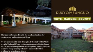 The Kusyombunguo Hotel is the ideal destination for
conferencing and outdoor activities.
We are conveniently and strategically located within Wote
town in Makueni County. Also synonymous with the brand
are the high level of personal service guests receive, and the
extensive range of comprehensive business facilities
available in luxurious settings.
WOTE- MAKUENI COUNTY
 