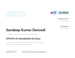 Training Program Director
The Linux Foundation
Jerry Cooperstein, Ph. D.
General Manager, Training
The Linux Foundation
Clyde Seepersad
HONOR CODE CERTIFICATE Verify the authenticity of this certificate at
CERTIFICATE
HONOR CODE
Sandeep Kumar Dwivedi
successfully completed and received a passing grade in
LFS101x.2: Introduction to Linux
a course of study offered by LinuxFoundationX, an online learning
initiative of The Linux Foundation through edX.
Issued November 29, 2015 https://verify.edx.org/cert/1db647450e4c4a8d935fed18d783b53a
 