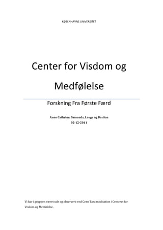 KØBENHAVNS UNIVERSITET




     Center for Visdom og
                        Medfølelse
                 Forskning Fra Første Færd

                   Anne Cathrine, Samanda, Lauge og Bastian
                                   02-12-2011




Vi har i gruppen været ude og observere ved Grøn Tara meditation i Centeret for
Visdom og Medfølelse.
 