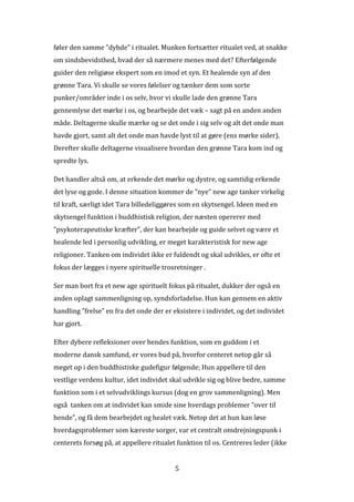 føler den samme ”dybde” i ritualet. Munken fortsætter ritualet ved, at snakke
om sindsbevidsthed, hvad der så nærmere menes med det? Efterfølgende
guider den religiøse ekspert som en imod et syn. Et healende syn af den
grønne Tara. Vi skulle se vores følelser og tænker dem som sorte
punker/områder inde i os selv, hvor vi skulle lade den grønne Tara
gennemlyse det mørke i os, og bearbejde det væk – sagt på en anden anden
måde. Deltagerne skulle mærke og se det onde i sig selv og alt det onde man
havde gjort, samt alt det onde man havde lyst til at gøre (ens mørke sider).
Derefter skulle deltagerne visualisere hvordan den grønne Tara kom ind og
spredte lys.

Det handler altså om, at erkende det mørke og dystre, og samtidig erkende
det lyse og gode. I denne situation kommer de ”nye” new age tanker virkelig
til kraft, særligt idet Tara billedeliggøres som en skytsengel. Ideen med en
skytsengel funktion i buddhistisk religion, der næsten opererer med
”psykoterapeutiske kræfter”, der kan bearbejde og guide selvet og være et
healende led i personlig udvikling, er meget karakteristisk for new age
religioner. Tanken om individet ikke er fuldendt og skal udvikles, er ofte et
fokus der lægges i nyere spirituelle trosretninger .

Ser man bort fra et new age spirituelt fokus på ritualet, dukker der også en
anden oplagt sammenligning op, syndsforladelse. Hun kan gennem en aktiv
handling ”frelse” en fra det onde der er eksistere i individet, og det individet
har gjort.

Efter dybere refleksioner over hendes funktion, som en guddom i et
moderne dansk samfund, er vores bud på, hvorfor centeret netop går så
meget op i den buddhistiske gudefigur følgende; Hun appellere til den
vestlige verdens kultur, idet individet skal udvikle sig og blive bedre, samme
funktion som i et selvudviklings kursus (dog en grov sammenligning). Men
også tanken om at individet kan smide sine hverdags problemer ”over til
hende”, og få dem bearbejdet og healet væk. Netop det at hun kan løse
hverdagsproblemer som kæreste sorger, var et centralt omdrejningspunk i
centerets forsøg på, at appellere ritualet funktion til os. Centreres leder (ikke


                                          5
 