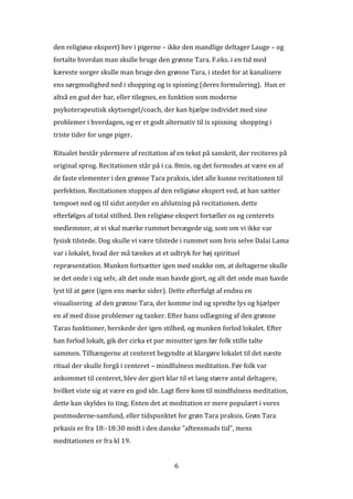 den religiøse ekspert) hev i pigerne – ikke den mandlige deltager Lauge – og
fortalte hvordan man skulle bruge den grønne Tara. F.eks. i en tid med
kæreste sorger skulle man bruge den grønne Tara, i stedet for at kanalisere
ens sørgmodighed ned i shopping og is spisning (deres formulering). Hun er
altså en gud der har, eller tilegnes, en funktion som moderne
psykoterapeutisk skytsengel/coach, der kan hjælpe individet med sine
problemer i hverdagen, og er et godt alternativ til is spisning shopping i
triste tider for unge piger.

Ritualet består ydermere af recitation af en tekst på sanskrit, der reciteres på
original sprog. Recitationen står på i ca. 8min. og det formodes at være en af
de faste elementer i den grønne Tara praksis, idet alle kunne recitationen til
perfektion. Recitationen stoppes af den religiøse ekspert ved, at han sætter
tempoet ned og til sidst antyder en afslutning på recitationen. dette
efterfølges af total stilhed. Den religiøse ekspert fortæller os og centerets
medlemmer, at vi skal mærke rummet bevægede sig, som om vi ikke var
fysisk tilstede. Dog skulle vi være tilstede i rummet som hvis selve Dalai Lama
var i lokalet, hvad der må tænkes at et udtryk for høj spirituel
repræsentation. Munken fortsætter igen med snakke om, at deltagerne skulle
se det onde i sig selv, alt det onde man havde gjort, og alt det onde man havde
lyst til at gøre (igen ens mørke sider). Dette efterfulgt af endnu en
visualisering af den grønne Tara, der komme ind og spredte lys og hjælper
en af med disse problemer og tanker. Efter hans udlægning af den grønne
Taras funktioner, herskede der igen stilhed, og munken forlod lokalet. Efter
han forlod lokalt, gik der cirka et par minutter igen før folk stille talte
sammen. Tilhængerne at centeret begyndte at klargøre lokalet til det næste
ritual der skulle forgå i centeret – mindfulness meditation. Før folk var
ankommet til centeret, blev der gjort klar til et lang større antal deltagere,
hvilket viste sig at være en god ide. Lagt flere kom til mindfulness meditation,
dette kan skyldes to ting; Enten det at meditation er mere populært i vores
postmoderne-samfund, eller tidspunktet for grøn Tara praksis. Grøn Tara
prkasis er fra 18:-18:30 midt i den danske ”aftensmads tid”, mens
meditationen er fra kl 19.


                                           6
 