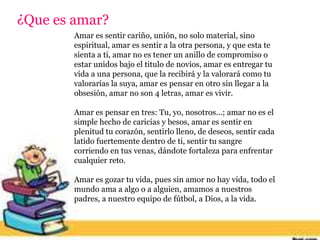 ¿Que es amar?
Amar es sentir cariño, unión, no solo material, sino
espiritual, amar es sentir a la otra persona, y que esta te
sienta a ti, amar no es tener un anillo de compromiso o
estar unidos bajo el titulo de novios, amar es entregar tu
vida a una persona, que la recibirá y la valorará como tu
valorarías la suya, amar es pensar en otro sin llegar a la
obsesión, amar no son 4 letras, amar es vivir.
Amar es pensar en tres: Tu, yo, nosotros...; amar no es el
simple hecho de caricias y besos, amar es sentir en
plenitud tu corazón, sentirlo lleno, de deseos, sentir cada
latido fuertemente dentro de ti, sentir tu sangre
corriendo en tus venas, dándote fortaleza para enfrentar
cualquier reto.
Amar es gozar tu vida, pues sin amor no hay vida, todo el
mundo ama a algo o a alguien, amamos a nuestros
padres, a nuestro equipo de fútbol, a Dios, a la vida.
 