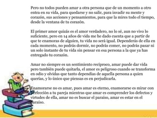 Pero no todos pueden amar a otra persona que de un momento a otro
entra en su vida, para quedarse y no salir, para invadir su mente y
corazón, sus acciones y pensamientos, para que la mires todo el tiempo,
desde la ventana de tu corazón.
El primer amor quizás es el amor verdadero, no lo sé, aun no vivo lo
suficiente, pero en 14 años de vida me he dado cuenta que a partir de
que te enamoras de alguien, tu vida no será igual. Dependerás de ella en
cada momento, no podrás dormir, no podrás comer, no podrás pasar ni
un solo instante de tu vida sin pensar en esa persona a la que ya has
entregado tu corazón.
Amar no siempre es un sentimiento recíproco, amar puede dar vida
pero también puede quitarla, el amor es peligroso cuando se transforma
en odio y olvidas que tanto dependías de aquella persona a quien
querías, y lo único que piensas es en perjudicarla.
Enamorarse no es amar, pues amar es eterno, enamorarse es mirar con
perfección a tu pareja mientras que amar es comprender los defectos y
virtudes de ella, amar no es buscar el paraíso, amar es estar en el
paraíso.
 