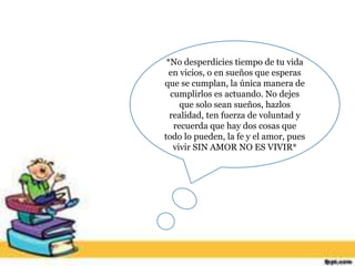 *No desperdicies tiempo de tu vida
en vicios, o en sueños que esperas
que se cumplan, la única manera de
cumplirlos es actuando. No dejes
que solo sean sueños, hazlos
realidad, ten fuerza de voluntad y
recuerda que hay dos cosas que
todo lo pueden, la fe y el amor, pues
vivir SIN AMOR NO ES VIVIR*
 