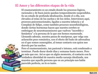 El Amor y las diferentes etapas de la vida
El enamoramiento es un estado donde los procesos lógicos,
racionales y de buen juicio quedan temporalmente suspendidos.
Es un estado de profunda idealización, donde el o ella, son
elevados al reino de los sueños y de los cielos. Intervienen aquí,
procesos psicoemocionales, ligados a nuestra infancia y al
Complejo de Edipo, como también procesos neurofisiológicos,
donde ciertas hormonas hacen que nuestro cerebro se
embriague de neurotransmisores que vuelven “increíble y
fantástica” a la persona de la que nos hemos enamorado.
Llenando además, nuestra panza de mariposas, que valga una
aclaración poco romántica, son el efecto del baño de adrenalina
en el que somos sumergidos, al tomar contacto con quien nos
desvela por las noches.
Pero el enamoramiento, tan pasional e intenso, está condenado a
terminar. Puede durar desde días y semanas hasta meses. Pero
no más que eso. Así es que en algún momento, el contacto con la
verdadera identidad de nuestra media naranja idealizada, nos
muestra que aquella persona que en un principio nos había
parecido perfecta, no lo es tanto.
 
