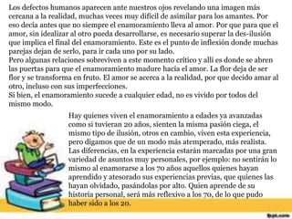 Los defectos humanos aparecen ante nuestros ojos revelando una imagen más
cercana a la realidad, muchas veces muy difícil de asimilar para los amantes. Por
eso decía antes que no siempre el enamoramiento lleva al amor. Por que para que el
amor, sin idealizar al otro pueda desarrollarse, es necesario superar la des-ilusión
que implica el final del enamoramiento. Este es el punto de inflexión donde muchas
parejas dejan de serlo, para ir cada uno por su lado.
Pero algunas relaciones sobreviven a este momento crítico y allí es donde se abren
las puertas para que el enamoramiento madure hacia el amor. La flor deja de ser
flor y se transforma en fruto. El amor se acerca a la realidad, por que decido amar al
otro, incluso con sus imperfecciones.
Si bien, el enamoramiento sucede a cualquier edad, no es vivido por todos del
mismo modo.
Hay quienes viven el enamoramiento a edades ya avanzadas
como si tuvieran 20 años, sienten la misma pasión ciega, el
mismo tipo de ilusión, otros en cambio, viven esta experiencia,
pero digamos que de un modo más atemperado, más realista.
Las diferencias, en la experiencia estarán marcadas por una gran
variedad de asuntos muy personales, por ejemplo: no sentirán lo
mismo al enamorarse a los 70 años aquellos quienes hayan
aprendido y atesorado sus experiencias previas, que quienes las
hayan olvidado, pasándolas por alto. Quien aprende de su
historia personal, será más reflexivo a los 70, de lo que pudo
haber sido a los 20.
 