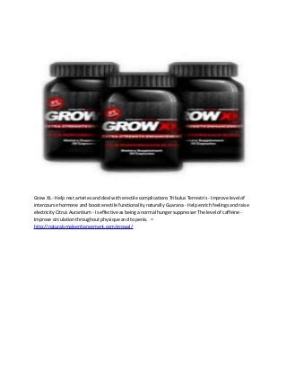 Grow XL - Help rest arteries and deal with erectile complications Tribulus Terrestris - Improve level of 
intercourse hormone and boost erectile functionality naturally Guarana - Help enrich feelings and raise 
electricity Citrus Aurantium - Is effective as being a normal hunger suppresser The level of caffeine - 
Improve circulation throughout physique and to penis. = 
http://naturalsmaleenhancement.com/growxl/ 

