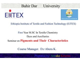 Bahir Dar University
First Year M.SC In Textile Chemistry
Dyes and Auxiliaries
Seminar on Pigments and Their Characteristics
Prepared by: Asnake Ketema8/07/2010
Course Manager. D.r Abera K.
Ethiopia Institute of Textile and Fashion Technology (EiTEX)
1
 