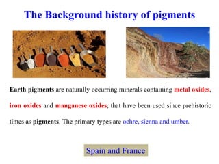 The Background history of pigments
Earth pigments are naturally occurring minerals containing metal oxides,
iron oxides and manganese oxides, that have been used since prehistoric
times as pigments. The primary types are ochre, sienna and umber.
Spain and France
 