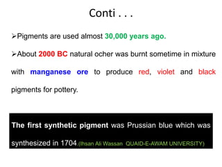 Conti . . .
Pigments are used almost 30,000 years ago.
About 2000 BC natural ocher was burnt sometime in mixture
with manganese ore to produce red, violet and black
pigments for pottery.
The first synthetic pigment was Prussian blue which was
synthesized in 1704.(Ihsan Ali Wassan QUAID-E-AWAM UNIVERSITY)
 