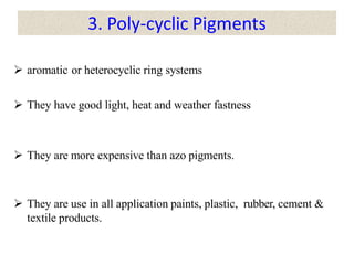 3. Poly-cyclic Pigments
 aromatic or heterocyclic ring systems
 They have good light, heat and weather fastness
 They are more expensive than azo pigments.
 They are use in all application paints, plastic, rubber, cement &
textile products.
 