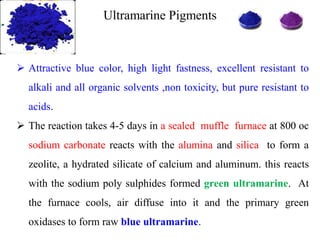 Ultramarine Pigments
 Attractive blue color, high light fastness, excellent resistant to
alkali and all organic solvents ,non toxicity, but pure resistant to
acids.
 The reaction takes 4-5 days in a sealed muffle furnace at 800 oc
sodium carbonate reacts with the alumina and silica to form a
zeolite, a hydrated silicate of calcium and aluminum. this reacts
with the sodium poly sulphides formed green ultramarine. At
the furnace cools, air diffuse into it and the primary green
oxidases to form raw blue ultramarine.
 