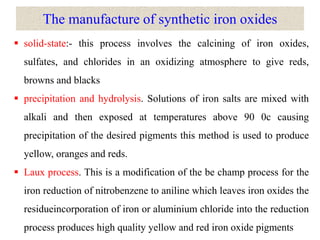 The manufacture of synthetic iron oxides
 solid-state:- this process involves the calcining of iron oxides,
sulfates, and chlorides in an oxidizing atmosphere to give reds,
browns and blacks
 precipitation and hydrolysis. Solutions of iron salts are mixed with
alkali and then exposed at temperatures above 90 0c causing
precipitation of the desired pigments this method is used to produce
yellow, oranges and reds.
 Laux process. This is a modification of the be champ process for the
iron reduction of nitrobenzene to aniline which leaves iron oxides the
residueincorporation of iron or aluminium chloride into the reduction
process produces high quality yellow and red iron oxide pigments
 