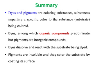 Summary
• Dyes and pigments are coloring substances, substances
imparting a specific color to the substance (substrate)
being colored.
• Dyes, among which organic compounds predominate
but pigments are inorganic compounds.
• Dyes dissolve and react with the substrate being dyed.
• Pigments are insoluble and they color the substrate by
coating its surface
 