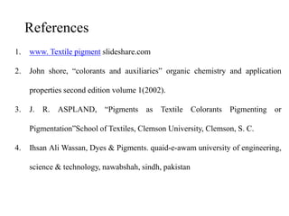 1. www. Textile pigment slideshare.com
2. John shore, “colorants and auxiliaries” organic chemistry and application
properties second edition volume 1(2002).
3. J. R. ASPLAND, “Pigments as Textile Colorants Pigmenting or
Pigmentation”School of Textiles, Clemson University, Clemson, S. C.
4. Ihsan Ali Wassan, Dyes & Pigments. quaid-e-awam university of engineering,
science & technology, nawabshah, sindh, pakistan
References
 