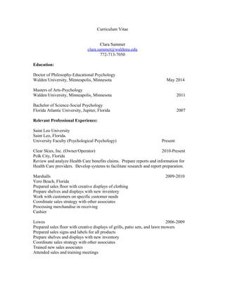 Curriculum Vitae
Clara Sammet
clara.sammet@waldenu.edu
772-713-7050
Education:
Doctor of Philosophy-Educational Psychology
Walden University, Minneapolis, Minnesota May 2014
Masters of Arts-Psychology
Walden University, Minneapolis, Minnesota 2011
Bachelor of Science-Social Psychology
Florida Atlantic University, Jupiter, Florida 2007
Relevant Professional Experience:
Saint Leo University
Saint Leo, Florida.
University Faculty (Psychological Psychology) Present
Clear Skies, Inc. (Owner/Operator) 2010-Present
Polk City, Florida
Review and analyze Health Care benefits claims. Prepare reports and information for
Health Care providers. Develop systems to facilitate research and report preparation.
Marshalls 2009-2010
Vero Beach, Florida
Prepared sales floor with creative displays of clothing
Prepare shelves and displays with new inventory
Work with customers on specific customer needs
Coordinate sales strategy with other associates
Processing merchandise in receiving
Cashier
Lowes 2006-2009
Prepared sales floor with creative displays of grills, patio sets, and lawn mowers
Prepared sales signs and labels for all products
Prepare shelves and displays with new inventory
Coordinate sales strategy with other associates
Trained new sales associates
Attended sales and training meetings
 