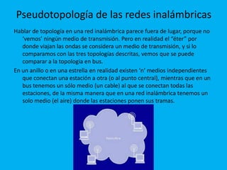 Pseudotopología de las redes inalámbricas
Hablar de topología en una red inalámbrica parece fuera de lugar, porque no
   ‘vemos’ ningún medio de transmisión. Pero en realidad el “éter” por
   donde viajan las ondas se considera un medio de transmisión, y si lo
   comparamos con las tres topologías descritas, vemos que se puede
   comparar a la topología en bus.
En un anillo o en una estrella en realidad existen ‘n’ medios independientes
   que conectan una estación a otra (o al punto central), mientras que en un
   bus tenemos un sólo medio (un cable) al que se conectan todas las
   estaciones, de la misma manera que en una red inalámbrica tenemos un
   solo medio (el aire) donde las estaciones ponen sus tramas.
 