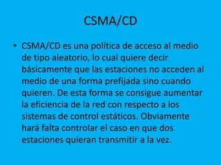 CSMA/CD
• CSMA/CD es una política de acceso al medio
  de tipo aleatorio, lo cual quiere decir
  básicamente que las estaciones no acceden al
  medio de una forma prefijada sino cuando
  quieren. De esta forma se consigue aumentar
  la eficiencia de la red con respecto a los
  sistemas de control estáticos. Obviamente
  hará falta controlar el caso en que dos
  estaciones quieran transmitir a la vez.
 