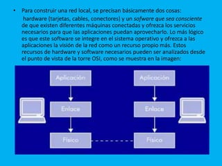 • Para construir una red local, se precisan básicamente dos cosas:
   hardware (tarjetas, cables, conectores) y un sofware que sea consciente
  de que existen diferentes máquinas conectadas y ofrezca los servicios
  necesarios para que las aplicaciones puedan aprovecharlo. Lo más lógico
  es que este software se integre en el sistema operativo y ofrezca a las
  aplicaciones la visión de la red como un recurso propio más. Estos
  recursos de hardware y software necesarios pueden ser analizados desde
  el punto de vista de la torre OSI, como se muestra en la imagen:
 
