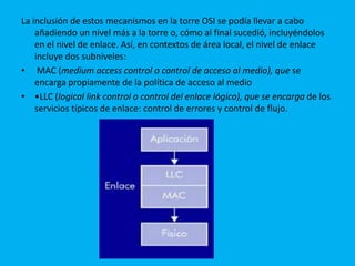 La inclusión de estos mecanismos en la torre OSI se podía llevar a cabo
    añadiendo un nivel más a la torre o, cómo al final sucedió, incluyéndolos
    en el nivel de enlace. Así, en contextos de área local, el nivel de enlace
    incluye dos subniveles:
• MAC (medium access control o control de acceso al medio), que se
    encarga propiamente de la política de acceso al medio
• •LLC (logical link control o control del enlace lógico), que se encarga de los
    servicios típicos de enlace: control de errores y control de flujo.
 