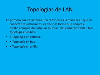 Topologías de LAN
Lo primero que caracteriza una red local es la manera en que se
   conectan las estaciones; es decir, la forma que adopta el
   medio compartido entre las mismas. Básicamente existen tres
   topologías posibles:
• • Topología en estrella.
• • Topología en bus.
• • Topología en anillo.
 
