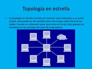 Topología en estrella
• La topología en estrella consiste en conectar cada ordenador a un punto
  central, que puede ser tan sencillo como una simple unión física de los
  cables. Cuando un ordenador pone una trama en la red, ésta aparece de
  inmediato en las entradas del resto de ordenadores.
 