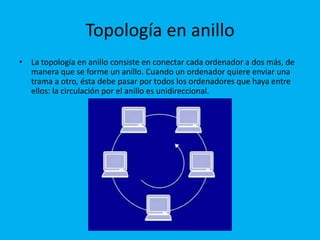 Topología en anillo
• La topología en anillo consiste en conectar cada ordenador a dos más, de
  manera que se forme un anillo. Cuando un ordenador quiere enviar una
  trama a otro, ésta debe pasar por todos los ordenadores que haya entre
  ellos: la circulación por el anillo es unidireccional.
 