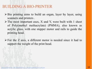 BUILDING A BIO-PRINTER
Bio printing aims to build an organ, layer by layer, using
scanners and printers .
The most important axes, X and Y, were built with 1 sheet
of Poly(methyl methacrylate) (PMMA), also known as
acrylic glass, with one stepper motor and rails to guide the
printing head.
For the Z axis, a different motor is needed since it had to
support the weight of the print head.
Department Of Electronics and communication 19
 