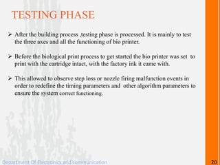 TESTING PHASE
 After the building process ,testing phase is processed. It is mainly to test
the three axes and all the functioning of bio printer.
 Before the biological print process to get started the bio printer was set to
print with the cartridge intact, with the factory ink it came with.
 This allowed to observe step loss or nozzle firing malfunction events in
order to redefine the timing parameters and other algorithm parameters to
ensure the system correct functioning.
Department Of Electronics and communication 20
 