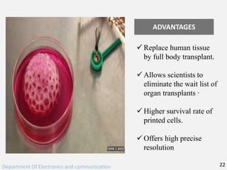 ADVANTAGES
 Replace human tissue
by full body transplant.
 Allows scientists to
eliminate the wait list of
organ transplants ·
 Higher survival rate of
printed cells.
 Offers high precise
resolution
Department Of Electronics and communication 22
 